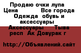 Продаю очки лупа › Цена ­ 2 500 - Все города Одежда, обувь и аксессуары » Аксессуары   . Тыва респ.,Ак-Довурак г.